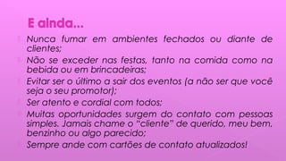  Nunca fumar em ambientes fechados ou diante de
clientes;
 Não se exceder nas festas, tanto na comida como na
bebida ou em brincadeiras;
 Evitar ser o último a sair dos eventos (a não ser que você
seja o seu promotor);
 Ser atento e cordial com todos;
 Muitas oportunidades surgem do contato com pessoas
simples. Jamais chame o “cliente” de querido, meu bem,
benzinho ou algo parecido;
 Sempre ande com cartões de contato atualizados!
 