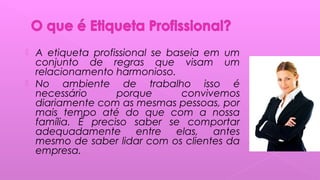 A etiqueta profissional se baseia em um
conjunto de regras que visam um
relacionamento harmonioso.
 No ambiente de trabalho isso é
necessário porque convivemos
diariamente com as mesmas pessoas, por
mais tempo até do que com a nossa
família. É preciso saber se comportar
adequadamente entre elas, antes
mesmo de saber lidar com os clientes da
empresa.
 