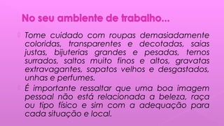  Tome cuidado com roupas demasiadamente
coloridas, transparentes e decotadas, saias
justas, bijuterias grandes e pesadas, ternos
surrados, saltos muito finos e altos, gravatas
extravagantes, sapatos velhos e desgastados,
unhas e perfumes.
 É importante ressaltar que uma boa imagem
pessoal não está relacionada a beleza, raça
ou tipo físico e sim com a adequação para
cada situação e local.
 