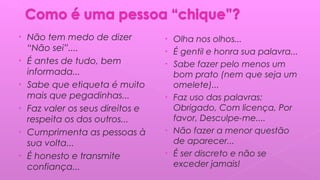 • Não tem medo de dizer
“Não sei”....
• É antes de tudo, bem
informada...
• Sabe que etiqueta é muito
mais que pegadinhas...
• Faz valer os seus direitos e
respeita os dos outros...
• Cumprimenta as pessoas à
sua volta...
• É honesto e transmite
confiança...
• Olha nos olhos...
• É gentil e honra sua palavra...
• Sabe fazer pelo menos um
bom prato (nem que seja um
omelete)...
• Faz uso das palavras:
Obrigado, Com licença, Por
favor, Desculpe-me....
• Não fazer a menor questão
de aparecer...
• É ser discreto e não se
exceder jamais!
 