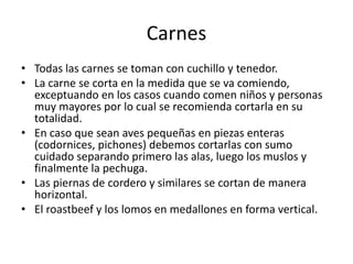 CarnesTodas las carnes se toman con cuchillo y tenedor. La carne se corta en la medida que se va comiendo, exceptuando en los casos cuando comen niños y personas muy mayores por lo cual se recomienda cortarla en su totalidad. En caso que sean aves pequeñas en piezas enteras (codornices, pichones) debemos cortarlas con sumo cuidado separando primero las alas, luego los muslos y finalmente la pechuga. Las piernas de cordero y similares se cortan de manera horizontal. El roastbeef y los lomos en medallones en forma vertical.