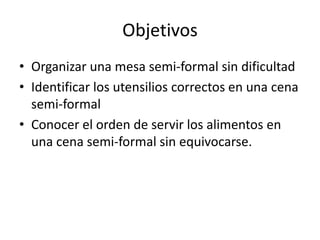 ObjetivosOrganizar una mesa semi-formal sin dificultadIdentificar los utensilios correctos en una cena semi-formalConocer el orden de servir los alimentos en una cena semi-formal sin equivocarse.