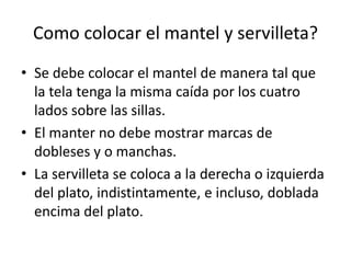 Como colocar el mantel y servilleta?Se debe colocar el mantel de manera tal que la tela tenga la misma caída por los cuatro lados sobre las sillas.El manter no debemostrarmarcas de doblesesy o manchas.La servilleta se coloca a la derecha o izquierda del plato, indistintamente, e incluso, doblada encima del plato.