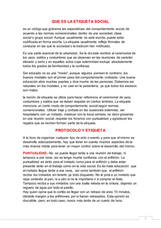 5 
QUE ES LA ETIQUETA SOCIAL 
es un código que gobierna las expectativas del comportamiento social, de 
acuerdo a las normas convencionales dentro de una sociedad, clase 
social o grupo social. Aunque usualmente no está escrita, puede estar 
codificada en forma escrita. La etiqueta usualmente refleja fórmulas de 
conducta en las que la sociedad o la tradición han mitificado. 
Es una parte esencial de la urbanidad. Se le dio este nombre al ceremonial de 
los usos, estilos y costumbres que se observan en las reuniones de carácter 
elevado y serio y en aquellos actos cuya solemnidad excluye absolutamente 
todos los grados de familiaridad y la confianza. 
Ser educado no es una "moda", aunque algunos piensen lo contrario, los 
buenos modales son el primer paso del comportamiento civilizado. Una buena 
educación abre muchas puertas y dice mucho de las personas. Debemos ser 
naturales en los modales, y no caer en la pedantería, ya que todos los excesos 
son malos. 
la noción de etiqueta se utiliza para hacer referencia al ceremonial de usos, 
costumbres y estilos que se deben respetar en ciertos ámbitos. La etiqueta 
menciona un cierto modo de comportamiento social según normas 
convencionales. Utilizar traje y corbata en las ocasiones solemnes, ser 
hospitalario con un invitado, masticar con la boca cerrada, no decir groserías 
en una reunión social, respetar los horarios con puntualidad y agradecer los 
regalos que se reciben forman parte de la etiqueta. 
PROTOCOLO Y ETIQUETA 
A la hora de organizar cualquier tipo de acto o evento y para que el mismo se 
desarrolle adecuadamente, hay que tener en cuenta muchos aspectos de la 
más diversa índole para tener un mayor control sobre el desarrollo del mismo. 
PUNTUALIDAD.- No se puede llegar tarde a una reunión de trabajo, ni 
tampoco a una cena, así se tenga mucha confianza con el anfitrión. La 
puntualidad es tanto para el invitado como para el anfitrión y debe estar 
presente tanto en el trabajo como en la vida social. Es de mala educación que 
el invitado llegue tarde a una cena, así como también que el anfitrión 
reciba los invitados sin tenerlo ya todo dispuesto. No le pida a un invitado que 
vaya cortando el pan, ni a otro si no le importaría ir a comprar el hielo. 
Tampoco reciba a sus invitados con una toalla reliada en la cintura, dejando un 
reguero de agua por todo el pasillo. 
Hay quien opina que lo cortés es llegar con un retraso de unos 15 minutos, 
dándole margen a los anfitriones por si fueran retrasados. Esta opinión es 
discutible, pero, en todo caso, nunca más tarde de un cuarto de hora. 
 