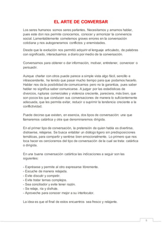 6 
EL ARTE DE CONVERSAR 
Los seres humanos somos seres parlantes. Necesitamos y amamos hablar, 
pues este don nos permite conocernos, conocer y armonizar la convivencia 
social. Lamentablemente cometemos graves errores en la conversación 
cotidiana y nos autogeneramos conflictos y enemistades. 
Desde que la evolución nos permitió adquirir el lenguaje articulado, de palabras 
con significado, interactuamos a diario por medio de la conversación. 
Conversamos para obtener o dar información, motivar, entretener, convencer o 
persuadir. 
Aunque charlar con otros puede parece a simple vista algo fácil, sencillo e 
intrascendente, ha tenido que pasar mucho tiempo para que podamos hacerlo. 
Hablar nos da la posibilidad de comunicarnos pero no la garantiza, pues saber 
hablar no significa saber comunicarse. A juzgar por las estadísticas de 
divorcios, rupturas comerciales y violencia creciente, pareciera, más bien, que 
son pocos los que conducen sus conversaciones de manera lo suficientemente 
adecuada, que les permita evitar, reducir o suprimir la tendencia creciente a la 
conflictividad. 
Puede decirse que existen, en esencia, dos tipos de conversación: una que 
llamaremos catártica y otra que denominaremos dirigida. 
En el primer tipo de conversación, la pretensión de quien habla es divertirse, 
distraerse, relajarse. Se busca entablar un diálogo ligero sin predisposiciones 
temáticas, para compartir y sentirse bien emocionalmente. Lo primero que nos 
toca hacer es cerciorarnos del tipo de conversación de la cual se trata: catártica 
o dirigida. 
En una buena conversación catártica las indicaciones a seguir son las 
siguientes: 
- Exprésese y permite al otro expresarse libremente. 
- Escuche de manera relajada. 
- Evite discutir y competir. 
- Evite tratar temas complejos. 
- Sea conciliador y evite tener razón. 
- Se relaje, ría y disfrute. 
- Aproveche para conocer mejor a su interlocutor. 
La idea es que el final de estos encuentros sea fresco y relajante. 
 