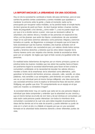 8 
LA IMPORTANCIA DE LA URBANIDAD EN UNA SOCIEDAD. 
Hoy en día la sociedad ha cambiado a través del paso del tiempo, pero en ese 
cambio ha perdido ciertas costumbres y ciertos modales que ayudaban a 
mantener la armonía entre la gente; y hasta el momento nadie se ha 
preocupado por recuperar estos modales; se ha perdido hasta el simple hecho 
de decir gracias de pedir por favor, de decir buenas tardes o buenas noches, 
hasta de preguntarle a los demás ¿ cómo están ?, y eso no puede seguir así; 
por que si no a donde vamos a parar; creo que es necesario cultivar la 
urbanidad y los valores éticos y morales en las personas en especial en los 
niños y en los jóvenes que serán los futuros constructores de una sociedad 
mejor en la cual todos seremos valorados como personas integras y seremos 
tomados en cuenta; así llegaremos a conseguir el respeto que es la base de 
toda sociedad por que los buenos modales y las buenas actitudes son el 
principio para construir una sociedad en paz y en valores donde todos somos 
iguales y tenemos derechos y deberes que los otros deben respetar de la 
misma manera como uno respeta a los demás; donde la sociedad se debe 
guiar por un conjunto de reglas que rigen el trato social y la igualdad entre las 
personas. 
En realidad todos deberíamos de regirnos por un mismo principio y poner en 
práctica todos los buenos modales que nos abren las puertas hacia el futuro; 
así podríamos lograr la sociedad ideal formada para hacer el bien a toda la 
comunidad y enfatizada en la necesidad de rescatar los valores éticos y 
morales a través de la enseñanza de la urbanidad como alternativa, para 
garantizar la formación del hombre amoroso, educado, culto, sencillo, en otras 
palabras, más sensible a sus semejantes; pero teniendo en cuenta que cada 
uno es un ser individual pero al mismo tiempo reflejando una idea concisa de 
una sociedad armónica como lo explica la famosisima frase del escritor Joham 
Wolfgang van goethe que dice: "El comportamiento es un espejo en el que 
cada uno muestra su verdadera imagen". 
la sociedad debe tener muy en cuenta que cada ser es una persona integra e 
individual que debe comprender y entender que la urbanidad es una ciencia y 
que al mismo tiempo es el arte de vivir bien y de ser dichoso en comunidad, por 
esta razón cada persona puede interactuar con todos lo miembros de la 
comunidad o sociedad en la cual vive pero debe respetar el pensamiento e 
ideas del los demás así el no este de acuerdo y puede defender su punto de 
vista sin ir a herir al otro ni a faltarle el respeto por que en una sociedad 
formada en la urbanidad todos tenemos derecho a tener diferentes puntos de 
vista. 
 