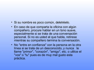Si su nombre es poco común, deletréelo.   En caso de que comparta la oficina con algún compañero, procure hablar en un tono suave, especialmente si se trata de una conversación personal. Si no es usted el que habla, retírese mientras su compañero termina la conversación. No "entre en confianza" con la persona en la otra línea si se trata de un desconocido, y nunca   le llame "primor", "corazón", "amigo", etc. o utilice el "vos" o "tu" pues es de muy mal gusto esta práctica. 