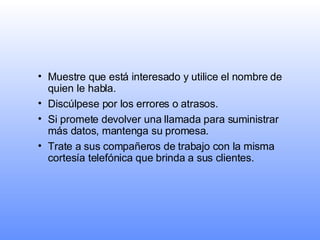 Muestre que está interesado y utilice el nombre de quien le habla. Discúlpese por los errores o atrasos. Si promete devolver una llamada para suministrar más datos, mantenga su promesa.   Trate a sus compañeros de trabajo con la misma cortesía telefónica que brinda a sus clientes. 