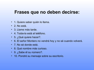 Frases que no deben decirse: 1. Quiere saber quién lo llama. 2. No está. 3. Llame más tarde. 4. Todavía está al teléfono. 5. ¿Qué quiere hacer?. 6. El señor Montero no vendrá hoy y no sé cuando volverá. 7. No sé donde está. 8. Qué nombre más curioso. 9. ¿Sabe él su número?. 10. Pondré su mensaje sobre su escritorio. 