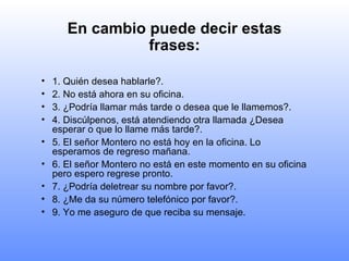 En cambio puede decir estas frases: 1. Quién desea hablarle?. 2. No está ahora en su oficina. 3. ¿Podría llamar más tarde o desea que le llamemos?. 4. Discúlpenos, está atendiendo otra llamada ¿Desea esperar o que lo llame más tarde?. 5. El señor Montero no está hoy en la oficina. Lo esperamos de regreso mañana. 6. El señor Montero no está en este momento en su oficina pero espero regrese pronto. 7. ¿Podría deletrear su nombre por favor?. 8. ¿Me da su número telefónico por favor?. 9. Yo me aseguro de que reciba su mensaje. 