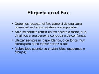 Etiqueta en el Fax.   Debemos redactar el fax, como si de una carta comercial se tratara, es decir a computador.  Solo se permite remitir un fax escrito a mano, si lo dirigimos a una persona conocida o de confianza.   Utilizar siempre un papel blanco, o de tonos muy claros para darle mayor nitidez al fax.   (sobre todo cuando se envían fotos, esquemas o dibujos).   
