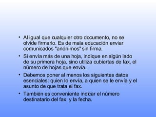 Al igual que cualquier otro documento, no se olvide firmarlo. Es de mala educación enviar comunicados "anónimos" sin firma.   Si envía más de una hoja, indique en algún lado de su primera hoja, sino utiliza cubiertas de fax, el número de hojas que envía.   Debemos poner al menos los siguientes datos esenciales: quien lo envía, a quien se le envía y el asunto de que trata el fax.  También es conveniente indicar el número destinatario del fax  y la fecha. 