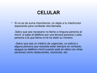 CELULAR Si no es de suma importancia, no dejes a tu interlocutor esperando para contestar otra llamada. .Salvo que sea necesario no llame a ninguna persona al móvil, si sabe el teléfono por una tercera persona y esta persona a la que llama no le ha dado su número. .-Salvo que sea un médico de urgencias, un policía o alguna persona que necesita estar siempre en contacto, apague su teléfono móvil cuando está en sitios con otras personas como restaurantes, reuniones, etc. 