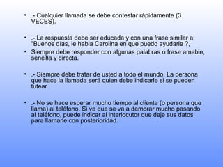.- Cualquier llamada se debe contestar rápidamente (3 VECES). .- La respuesta debe ser educada y con una frase similar a: "Buenos días, le habla Carolina en que puedo ayudarle ?, Siempre debe responder con algunas palabras o frase amable, sencilla y directa. .- Siempre debe tratar de usted a todo el mundo. La persona que hace la llamada será quien debe indicarle si se pueden tutear .- No se hace esperar mucho tiempo al cliente (o persona que llama) al teléfono. Si ve que se va a demorar mucho pasando al teléfono, puede indicar al interlocutor que deje sus datos para llamarle con posterioridad. 