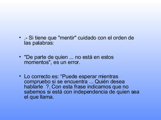 .- Si tiene que "mentir" cuidado con el orden de las palabras:  "De parte de quien ... no está en estos momentos", es un error.  Lo correcto es: “Puede esperar mientras compruebo si se encuentra ... Quién desea hablarle  ?. Con esta frase indicamos que no sabemos si está con independencia de quien sea el que llama. 