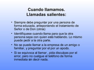 Cuando llamamos.  Llamadas salientes:   Siempre debe preguntar por una persona de forma educada, anteponiendo el tratamiento de Señor o de Don (otros) Identifíquese cuando llama para que la otra persona sepa con quien está hablando. Lo mismo puede pedir a la otra parte.   No se puede llamar a la empresa de un amigo o familiar, y preguntar por el por un apodo. Si se equivoca al llamar , pida disculpas por el error, pero no cuelgue el teléfono de forma inmediata sin decir nada.   