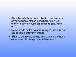 Si su llamada tiene como objetivo devolver una comunicación anterior, debe hacerla en los términos que le hayan especificado (día, hora, etc.). No se olvide de las palabras mágicas de la buena educación: por favor y gracias.   Si llama por medio de una secretaria, no le haga esperar mucho tiempo a su interlocutor.  