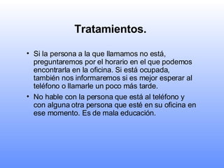 Tratamientos.   Si la persona a la que llamamos no está, preguntaremos por el horario en el que podemos encontrarla en la oficina. Si está ocupada, también nos informaremos si es mejor esperar al teléfono o llamarle un poco más tarde.   No hable con la persona que está al teléfono y con alguna otra persona que esté en su oficina en ese momento. Es de mala educación.  
