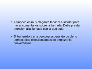 Tampoco es muy elegante tapar el auricular para hacer comentarios sobre la llamada. Debe prestar atención a la llamada con la que está. Si ha tenido a una persona esperando un cierto tiempo, pida disculpas antes de empezar la conversación.   