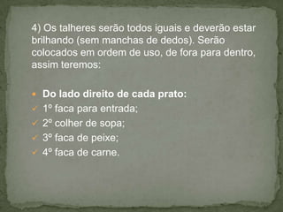 4) Os talheres serão todos iguais e deverão estar
brilhando (sem manchas de dedos). Serão
colocados em ordem de uso, de fora para dentro,
assim teremos:
 Do lado direito de cada prato:
 1º faca para entrada;
 2º colher de sopa;
 3º faca de peixe;
 4º faca de carne.
 