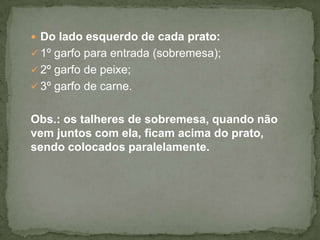  Do lado esquerdo de cada prato:
 1º garfo para entrada (sobremesa);
 2º garfo de peixe;
 3º garfo de carne.
Obs.: os talheres de sobremesa, quando não
vem juntos com ela, ficam acima do prato,
sendo colocados paralelamente.
 