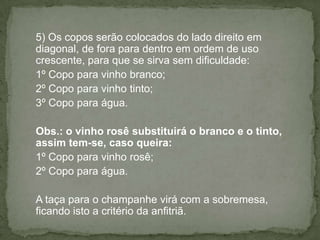 5) Os copos serão colocados do lado direito em
diagonal, de fora para dentro em ordem de uso
crescente, para que se sirva sem dificuldade:
1º Copo para vinho branco;
2º Copo para vinho tinto;
3º Copo para água.
Obs.: o vinho rosê substituirá o branco e o tinto,
assim tem-se, caso queira:
1º Copo para vinho rosê;
2º Copo para água.
A taça para o champanhe virá com a sobremesa,
ficando isto a critério da anfitriã.
 