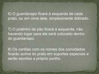 6) O guardanapo ficará à esquerda de cada
prato, ou em cima dele, simplesmente dobrado.
7) O pratinho de pão ficará à esquerda, não
havendo lugar para ele será colocado dentro
do guardanapo.
8) Os cartões com os nomes dos convidados
ficarão acima do prato em suportes especiais e
serão escritos a próprio punho.
 