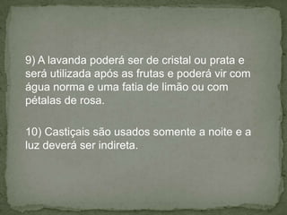 9) A lavanda poderá ser de cristal ou prata e
será utilizada após as frutas e poderá vir com
água norma e uma fatia de limão ou com
pétalas de rosa.
10) Castiçais são usados somente a noite e a
luz deverá ser indireta.
 
