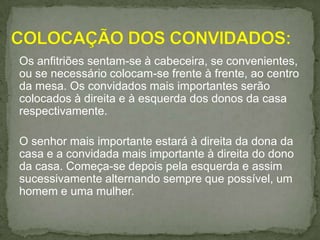 Os anfitriões sentam-se à cabeceira, se convenientes,
ou se necessário colocam-se frente à frente, ao centro
da mesa. Os convidados mais importantes serão
colocados à direita e à esquerda dos donos da casa
respectivamente.
O senhor mais importante estará à direita da dona da
casa e a convidada mais importante à direita do dono
da casa. Começa-se depois pela esquerda e assim
sucessivamente alternando sempre que possível, um
homem e uma mulher.
 