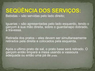 Bebidas – são servidas pelo lado direito;
Iguarias – são apresentadas pelo lado esquerdo, tendo o
garçom à sua mão direita, sobre o guardanapo dobrado,
a travessa.
Retirada dos pratos – eles devem ser simultaneamente
retirados pela direita e colocados pela esquerda.
Após o ultimo prato de sal, o prato base será retirado. O
garçom então limpará a mesa usando a vassoura
adequada ou então uma pá de prata.
 