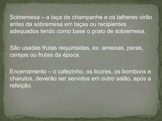 Sobremesa – a taça de champanhe e os talheres virão
antes da sobremesa em taças ou recipientes
adequados tendo como base o prato de sobremesa.
São usadas frutas requintadas, ex: ameixas, peras,
cerejas ou frutas da época.
Encerramento – o cafezinho, os licores, os bombons e
charutos, deverão ser servidos em outro salão, após a
refeição.
 