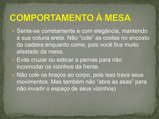  Sente-se corretamente e com elegância, mantendo
a sua coluna ereta. Não “cole” as costas no encosto
da cadeira enquanto come, pois você fica muito
afastado da mesa.
 Evite cruzar ou esticar a pernas para não
incomodar os vizinhos da frente.
 Não cole os braços ao corpo, pois isso trava seus
movimentos. Mas também não “abra as asas” para
não invadir o espaço de seus vizinhos)
 
