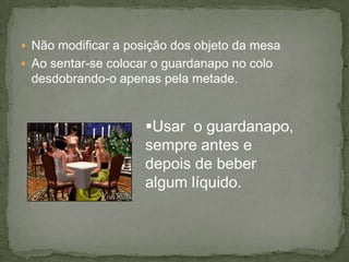  Não modificar a posição dos objeto da mesa
 Ao sentar-se colocar o guardanapo no colo
desdobrando-o apenas pela metade.
Usar o guardanapo,
sempre antes e
depois de beber
algum líquido.
 