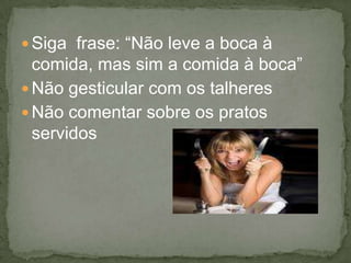  Siga frase: “Não leve a boca à
comida, mas sim a comida à boca”
 Não gesticular com os talheres
 Não comentar sobre os pratos
servidos
 