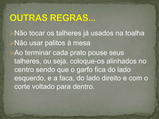 Não tocar os talheres já usados na toalha
Não usar palitos à mesa
Ao terminar cada prato pouse seus
talheres, ou seja, coloque-os alinhados no
centro sendo que o garfo fica do lado
esquerdo, e a faca, do lado direito e com o
corte voltado para dentro.
 