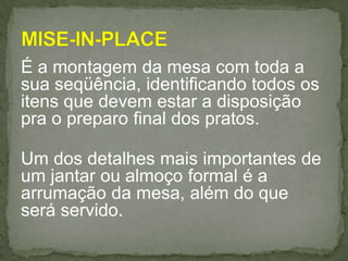 É a montagem da mesa com toda a
sua seqüência, identificando todos os
itens que devem estar a disposição
pra o preparo final dos pratos.
Um dos detalhes mais importantes de
um jantar ou almoço formal é a
arrumação da mesa, além do que
será servido.
 