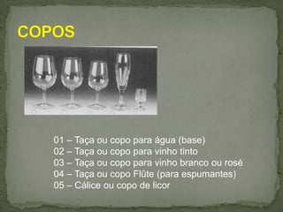 01 – Taça ou copo para água (base)
02 – Taça ou copo para vinho tinto
03 – Taça ou copo para vinho branco ou rosé
04 – Taça ou copo Flûte (para espumantes)
05 – Cálice ou copo de licor
 