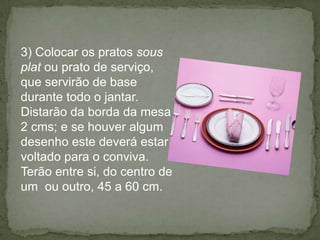 3) Colocar os pratos sous
plat ou prato de serviço,
que servirão de base
durante todo o jantar.
Distarão da borda da mesa
2 cms; e se houver algum
desenho este deverá estar
voltado para o conviva.
Terão entre si, do centro de
um ou outro, 45 a 60 cm.
 