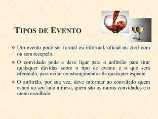 TIPOS DE EVENTO
 Um evento pode ser formal ou informal, oficial ou civil com

ou sem recepção.
 O convidado pode e deve ligar para o anfitrião para tirar

quaisquer dúvidas sobre o tipo de evento e o que será
oferecido, para evitar constrangimentos de quaisquer espécie.
 O anfitrião, por sua vez, deve informar ao convidado quem

estará ao seu lado à mesa, quem são os outros convidados e o
menu escolhido.

 