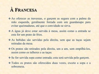 À FRANCESA
 Ao oferecer as travessas, o garçom as segura com a palma da

mão esquerda, geralmente forrada com um guardanapo para
evitar queimaduras, até que o convidado se sirva.
 A água já deve estar servida à mesa, assim como a entrada se

esta for um prato de frios.
 As bebidas são servidas pela direita, sem que as taças sejam

retiradas da mesa.
 Os pratos são retirados pela direita, um a um, sem empilhá-los,

assim como os talheres e as taças.
 Se for servida sopa como entrada; esta será servida pelo garçom.
 Todos os pratos são oferecidos duas vezes, exceto a sopa e a

sobremesa.

 