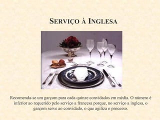 SERVIÇO À INGLESA

Recomenda-se um garçom para cada quinze convidados em média. O número é
inferior ao requerido pelo serviço a francesa porque, no serviço a inglesa, o
garçom serve ao convidado, o que agiliza o processo.

 
