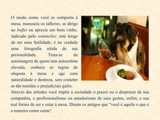O modo como você se comporta à
mesa, manuseia os talheres, se dirige
ao buffet ou aprecia um bom vinho,
indicado pelo sommelier, está longe
de ser uma futilidade; é na verdade
uma fotografia nítida de sua
personalidade.
Trata-se
da
autoimagem de quem tem autoestima
elevada, conhece as regras de
etiqueta à mesa e age com
naturalidade e destreza, sem cometer
as tão temidas e prejudiciais gafes.
Através das atitudes você impõe à sociedade o prazer ou o desprazer de sua
companhia, o profissionalismo ou amadorismo de seus gestos, enfim; a sua
real forma de ser e estar á mesa. Dizem os antigos que “você é aquilo o que e
a maneira como come“.

 