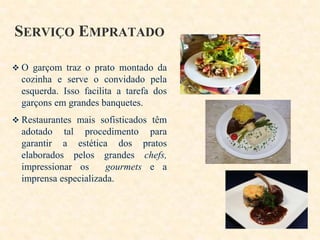 SERVIÇO EMPRATADO
 O garçom traz o prato montado da

cozinha e serve o convidado pela
esquerda. Isso facilita a tarefa dos
garçons em grandes banquetes.
 Restaurantes mais sofisticados têm

adotado tal procedimento para
garantir a estética dos pratos
elaborados pelos grandes chefs,
impressionar os
gourmets e a
imprensa especializada.

 