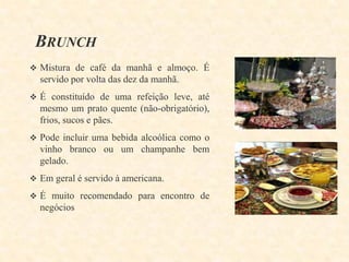 BRUNCH
 Mistura de café da manhã e almoço. É

servido por volta das dez da manhã.
 É constituído de uma refeição leve, até

mesmo um prato quente (não-obrigatório),
frios, sucos e pães.
 Pode incluir uma bebida alcoólica como o

vinho branco ou um champanhe bem
gelado.
 Em geral é servido à americana.
 É muito recomendado para encontro de

negócios

 