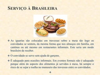 SERVIÇO À BRASILEIRA

 As iguarias são colocadas em travessas sobre a mesa tão logo os

convidados se sentem, da mesma forma que nos almoços em família, em
cantinas ou até mesmo em restaurantes informais. Este seria um modo
brasileiro de receber.
 O convidado se serve sem ajuda de garçons.
 É adequado para ocasiões informais. Em eventos formais não é adequado

porque além do aspecto dos alimentos já servidos à mesa, há sempre o
risco de se sujar a toalha no manuseio das travessas entre os convidados.


 