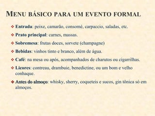 MENU BÁSICO PARA UM EVENTO FORMAL
 Entrada: peixe, camarão, consomé, carpaccio, saladas, etc.
 Prato principal: carnes, massas.
 Sobremesa: frutas doces, sorvete (champagne)
 Bebidas: vinhos tinto e branco, além de água.

 Café: na mesa ou após, acompanhados de charutos ou cigarrilhas.
 Licores: contreau, drambuie, benedictine, ou um bom e velho

conhaque.
 Antes do almoço: whisky, sherry, coqueteis e sucos, gin tônica só em

almoços.

 