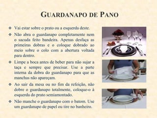 GUARDANAPO DE PANO
 Vai estar sobre o prato ou a esquerda deste.
 Não abra o guardanapo completamente nem

o sacuda feito bandeira. Apenas desfaça as
primeiras dobras e o coloque dobrado ao
meio sobre o colo com a abertura voltada
para dentro.
 Limpe a boca antes de beber para não sujar a
taça e sempre que precisar. Use a parte
interna da dobra do guardanapo para que as
manchas não apareçam.
 Ao sair da mesa ou no fim da refeição, não
dobre o guardanapo totalmente, coloque-o à
esquerda do prato semiamontado.
 Não manche o guardanapo com o batom. Use
um guardanapo de papel ou tire no banheiro.

 