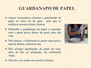 GUARDANAPO DE PAPEL
 Alguns restaurantes colocam o guardanapo de

papel no meio do de pano para que as
mulheres possam retirar o batom
 Mantenha o guardanapo de papel a esquerda,

com a ponta preza abaixo do prato para não
voar.
 Não amasse, vá dobrando as partes sujas para o

lado de dentro, conforme usa.
 Não coloque guardanapo de papel no colo,

além de não ser adequado, ele certamente
voará.
 Não deve ser usado em ocasiões formais.

 