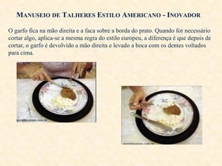 MANUSEIO DE TALHERES ESTILO AMERICANO - INOVADOR
O garfo fica na mão direita e a faca sobre a borda do prato. Quando for necessário
cortar algo, aplica-se a mesma regra do estilo europeu, a diferença é que depois de
cortar, o garfo é devolvido a mão direita e levado a boca com os dentes voltados
para cima.

 