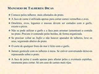 MANUSEIO DE TALHERES: DICAS
 Comece pelos talheres mais afastados do prato.
 A faca de carne é utilizada apenas para cortar carnes vermelhas e aves.
 Omeletes, ovos, legumes e massas devem ser cortados com o garfo,

exceto a pizza.
 Não se pode utilizar o garfo e a faca para arrumar (amontoar) a comida
no prato. Procure ir comendo pelas bordas, de forma organizada.
 Se precisar voltar ao buffet e não houver aparador de talheres, leve os
seus, segurando abaixo do prato.
 O corte de qualquer fruto do mar é feito com o garfo.

 Jamais gesticule com os talheres à mesa. Se estiver conversando deixe-os

repousando sobre o prato.
 A faca de peixe é usada apenas para afastar peles e eventuais espinhas,

raramente para cortar. Só em caso de carnes mais rijas.

 